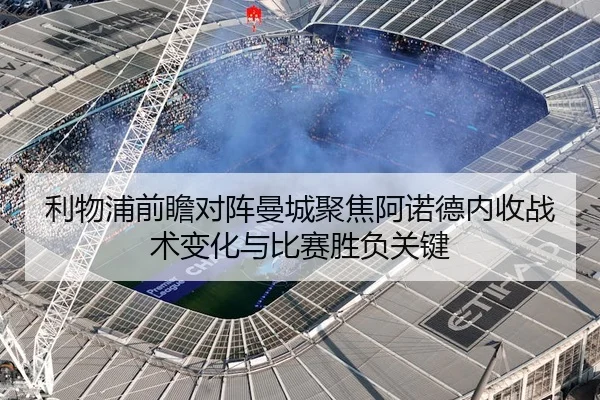 利物浦前瞻对阵曼城聚焦阿诺德内收战术变化与比赛胜负关键
