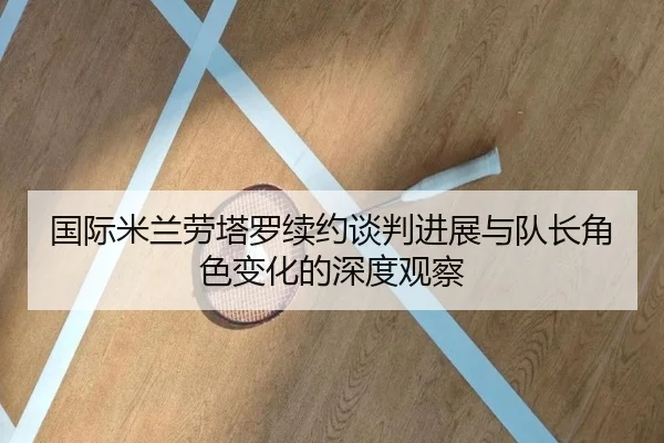 国际米兰劳塔罗续约谈判进展与队长角色变化的深度观察